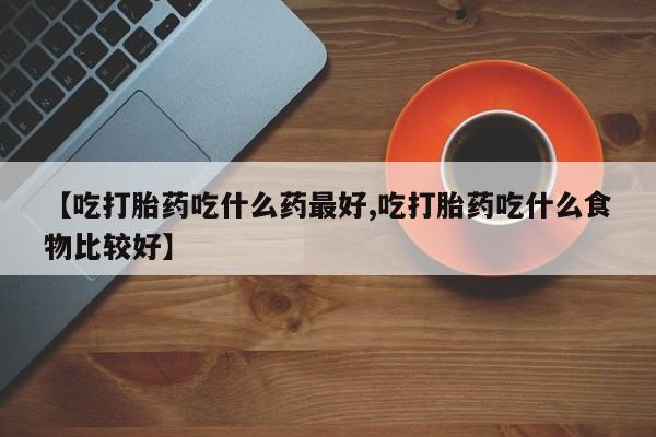 堕胎药【吃打胎药吃什么药最好,吃打胎药吃什么食物比较好】