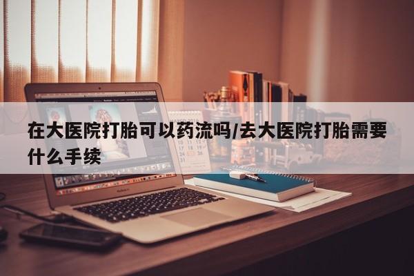 堕胎药在大医院打胎可以药流吗/去大医院打胎需要什么手续