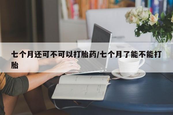 堕胎药七个月还可不可以打胎药/七个月了能不能打胎