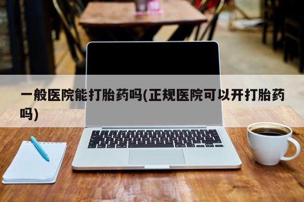 堕胎药一般医院能打胎药吗(正规医院可以开打胎药吗)