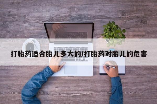 堕胎药打胎药适合胎儿多大的/打胎药对胎儿的危害