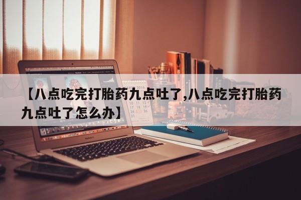 堕胎药【八点吃完打胎药九点吐了,八点吃完打胎药九点吐了怎么办】