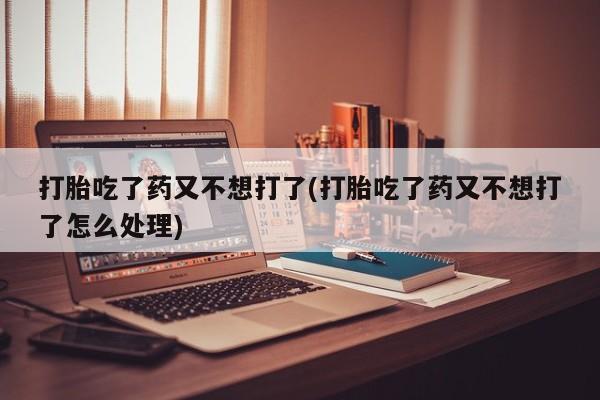 堕胎药打胎吃了药又不想打了(打胎吃了药又不想打了怎么处理)