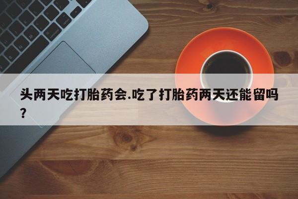 堕胎药头两天吃打胎药会.吃了打胎药两天还能留吗？