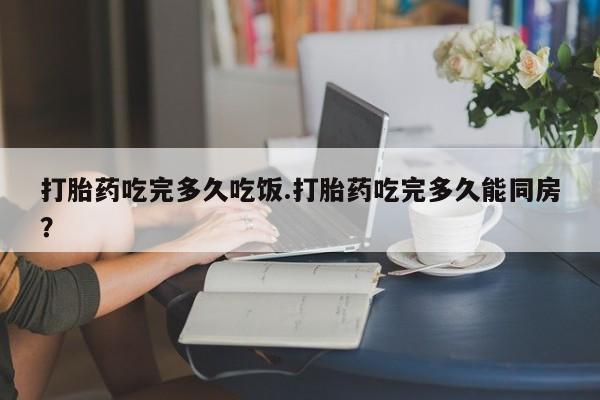 堕胎药打胎药吃完多久吃饭.打胎药吃完多久能同房？