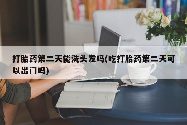 堕胎药打胎药第二天能洗头发吗(吃打胎药第二天可以出门吗)