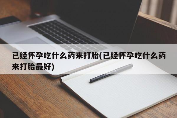 堕胎药已经怀孕吃什么药来打胎(已经怀孕吃什么药来打胎最好)