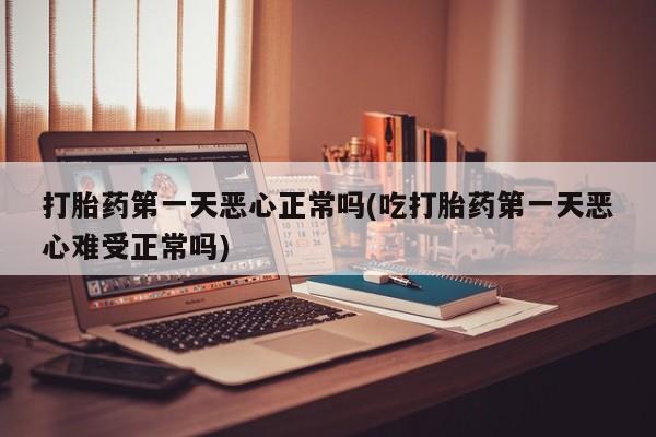 堕胎药打胎药第一天恶心正常吗(吃打胎药第一天恶心难受正常吗)