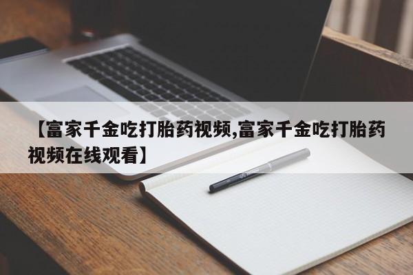 堕胎药【富家千金吃打胎药视频,富家千金吃打胎药视频在线观看】