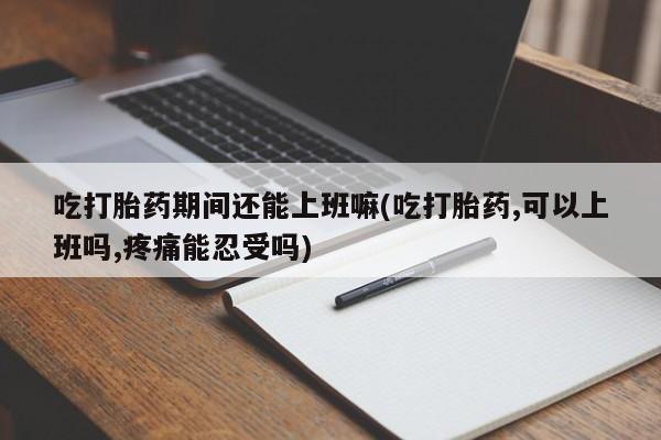 堕胎药吃打胎药期间还能上班嘛(吃打胎药,可以上班吗,疼痛能忍受吗)