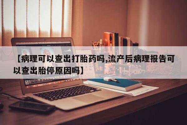 堕胎药【病理可以查出打胎药吗,流产后病理报告可以查出胎停原因吗】