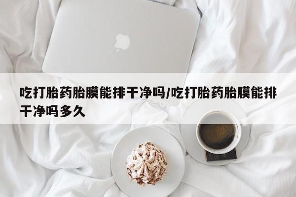 堕胎药吃打胎药胎膜能排干净吗/吃打胎药胎膜能排干净吗多久