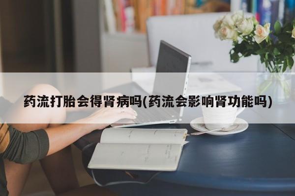 堕胎药药流打胎会得肾病吗(药流会影响肾功能吗)