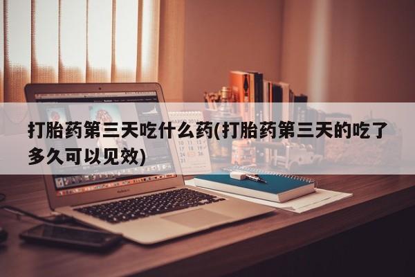 堕胎药打胎药第三天吃什么药(打胎药第三天的吃了多久可以见效)