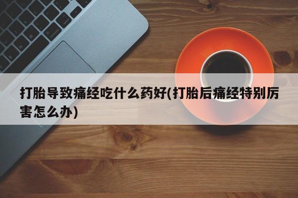 堕胎药打胎导致痛经吃什么药好(打胎后痛经特别厉害怎么办)