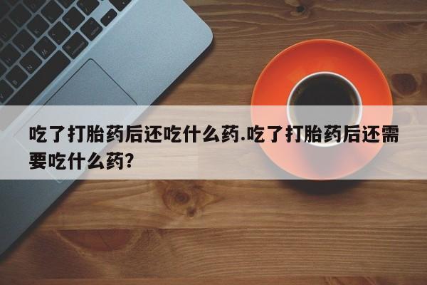 堕胎药吃了打胎药后还吃什么药.吃了打胎药后还需要吃什么药？