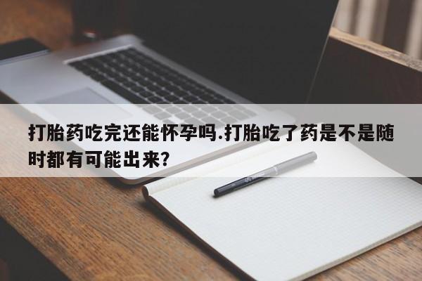 堕胎药打胎药吃完还能怀孕吗.打胎吃了药是不是随时都有可能出来？