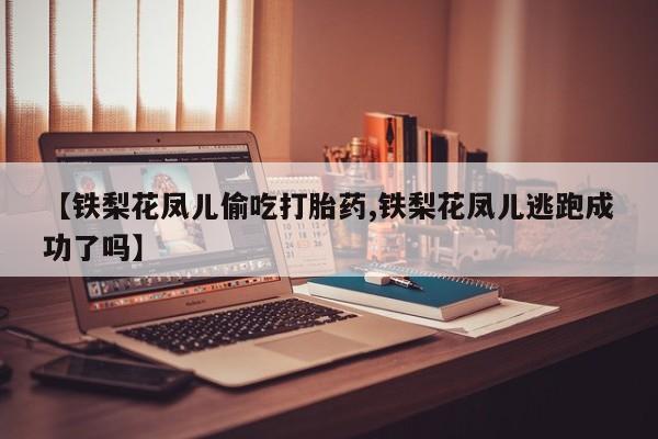 堕胎药【铁梨花凤儿偷吃打胎药,铁梨花凤儿逃跑成功了吗】