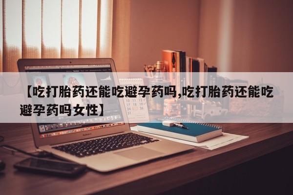 堕胎药【吃打胎药还能吃避孕药吗,吃打胎药还能吃避孕药吗女性】