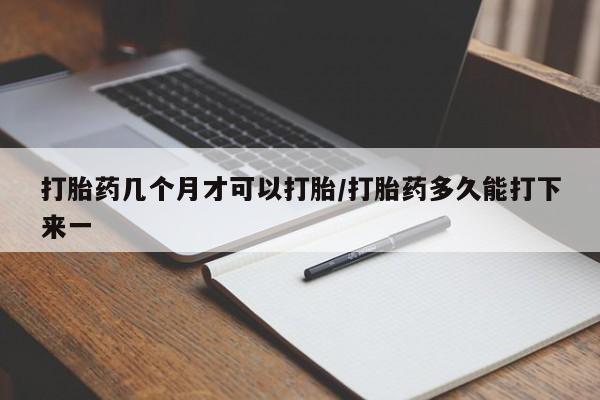 堕胎药打胎药几个月才可以打胎/打胎药多久能打下来一