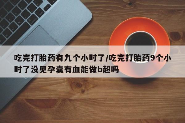 堕胎药吃完打胎药有九个小时了/吃完打胎药9个小时了没见孕囊有血能做b超吗