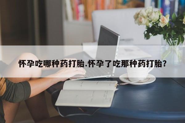 堕胎药怀孕吃哪种药打胎.怀孕了吃那种药打胎？
