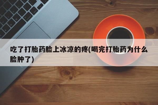 堕胎药吃了打胎药脸上冰凉的疼(喝完打胎药为什么脸肿了)