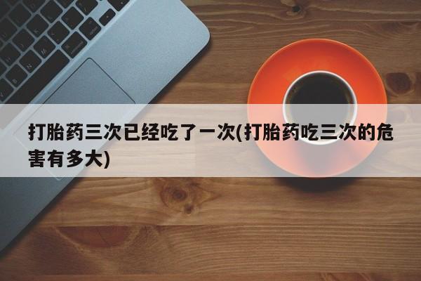 堕胎药打胎药三次已经吃了一次(打胎药吃三次的危害有多大)