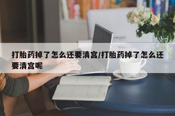 堕胎药打胎药掉了怎么还要清宫/打胎药掉了怎么还要清宫呢