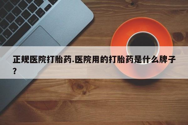 堕胎药正规医院打胎药.医院用的打胎药是什么牌子？