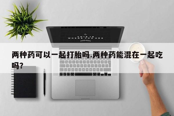 堕胎药两种药可以一起打胎吗.两种药能混在一起吃吗？