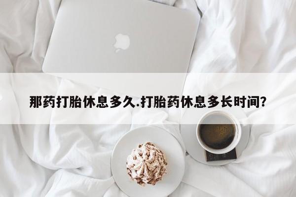 堕胎药那药打胎休息多久.打胎药休息多长时间？