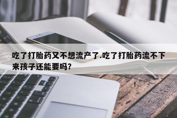 堕胎药吃了打胎药又不想流产了.吃了打胎药流不下来孩子还能要吗？