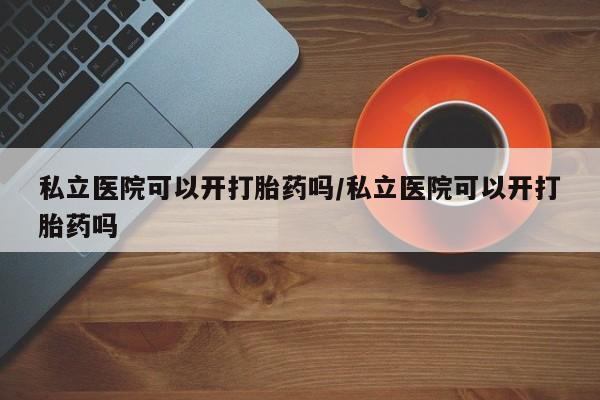 堕胎药私立医院可以开打胎药吗/私立医院可以开打胎药吗