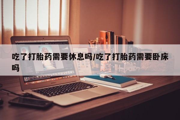 堕胎药吃了打胎药需要休息吗/吃了打胎药需要卧床吗