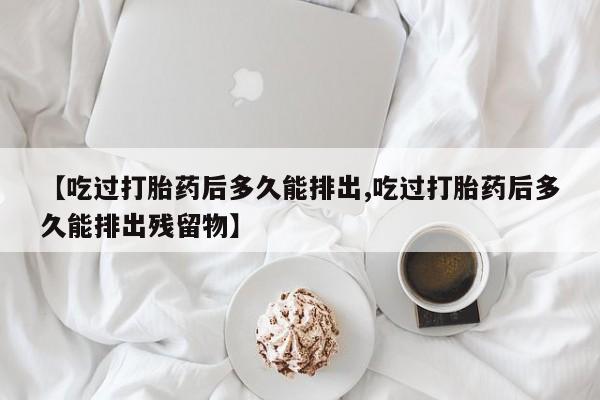 堕胎药【吃过打胎药后多久能排出,吃过打胎药后多久能排出残留物】