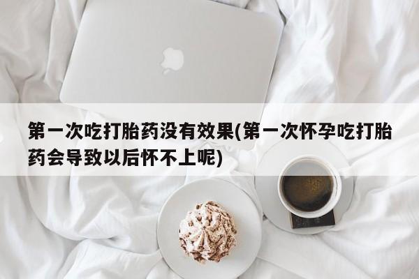 堕胎药第一次吃打胎药没有效果(第一次怀孕吃打胎药会导致以后怀不上呢)