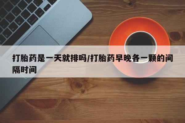 堕胎药打胎药是一天就排吗/打胎药早晚各一颗的间隔时间