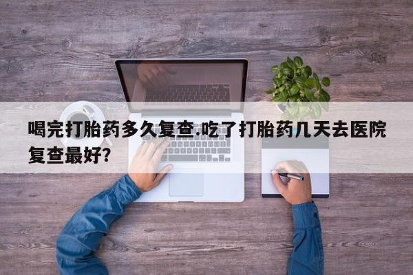 堕胎药喝完打胎药多久复查.吃了打胎药几天去医院复查最好？