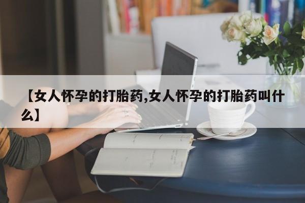 堕胎药【女人怀孕的打胎药,女人怀孕的打胎药叫什么】