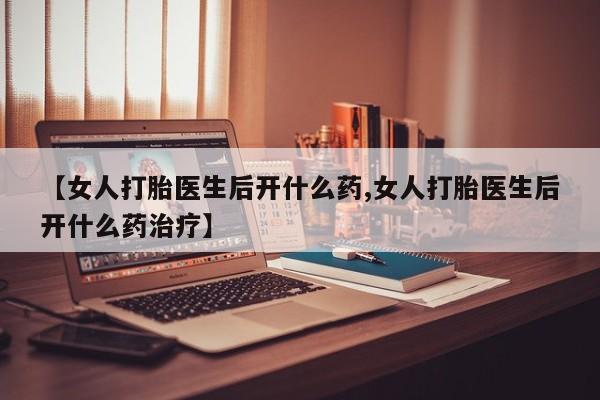 堕胎药【女人打胎医生后开什么药,女人打胎医生后开什么药治疗】