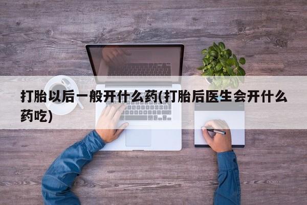 堕胎药打胎以后一般开什么药(打胎后医生会开什么药吃)