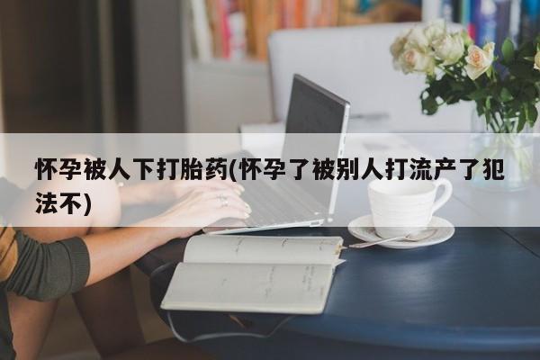 堕胎药怀孕被人下打胎药(怀孕了被别人打流产了犯法不)