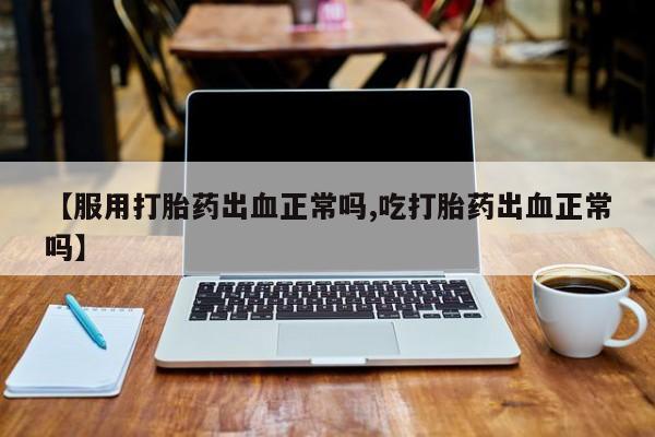 堕胎药【服用打胎药出血正常吗,吃打胎药出血正常吗】