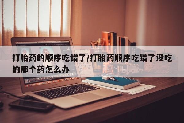 堕胎药打胎药的顺序吃错了/打胎药顺序吃错了没吃的那个药怎么办