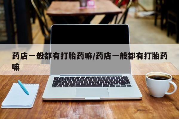 堕胎药药店一般都有打胎药嘛/药店一般都有打胎药嘛