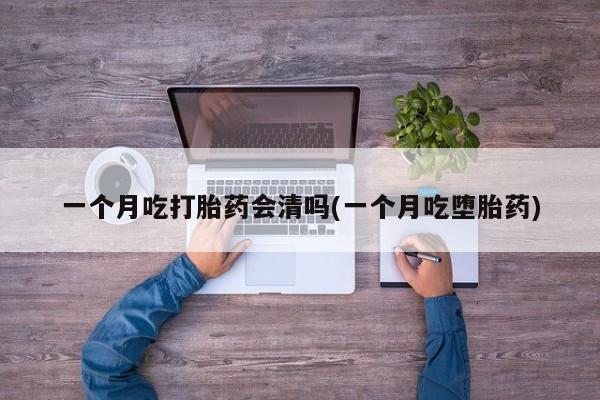 堕胎药一个月吃打胎药会清吗(一个月吃堕胎药)