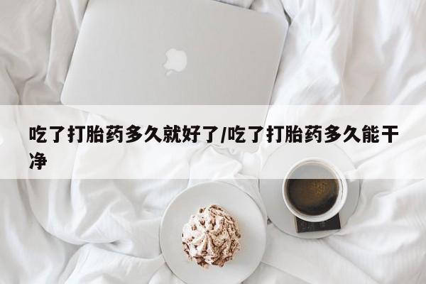 堕胎药吃了打胎药多久就好了/吃了打胎药多久能干净