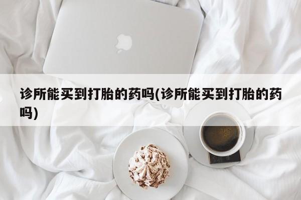堕胎药诊所能买到打胎的药吗(诊所能买到打胎的药吗)