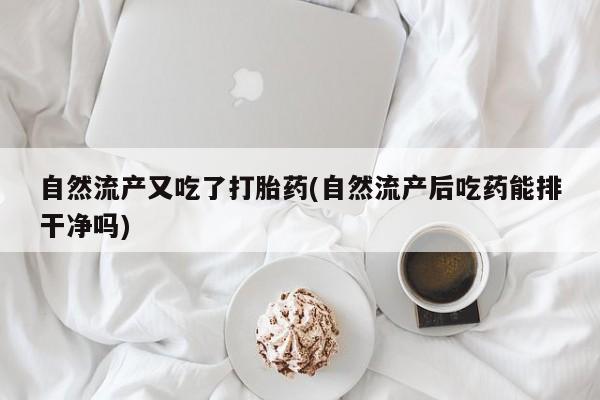 堕胎药自然流产又吃了打胎药(自然流产后吃药能排干净吗)
